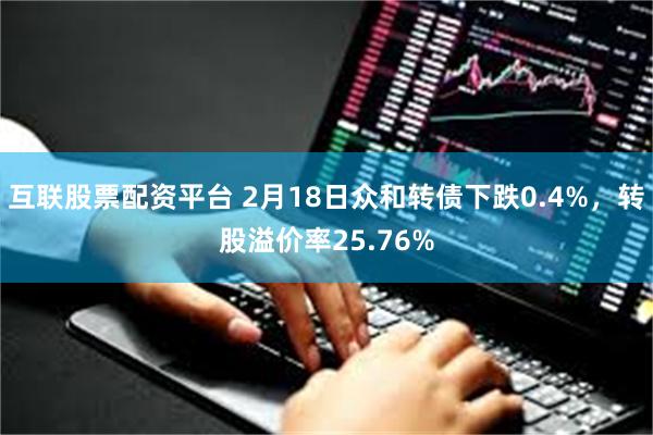 互联股票配资平台 2月18日众和转债下跌0.4%，转股溢价率25.76%