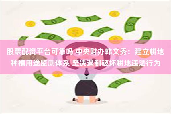 股票配资平台可靠吗 中央财办韩文秀：建立耕地种植用途监测体系 坚决遏制破坏耕地违法行为