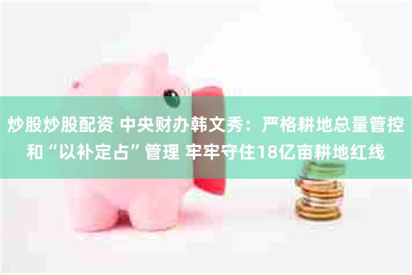 炒股炒股配资 中央财办韩文秀：严格耕地总量管控和“以补定占”管理 牢牢守住18亿亩耕地红线