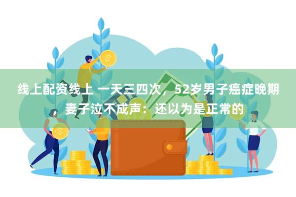 线上配资线上 一天三四次，52岁男子癌症晚期，妻子泣不成声：还以为是正常的