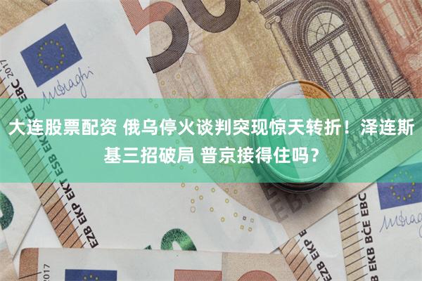 大连股票配资 俄乌停火谈判突现惊天转折！泽连斯基三招破局 普京接得住吗？
