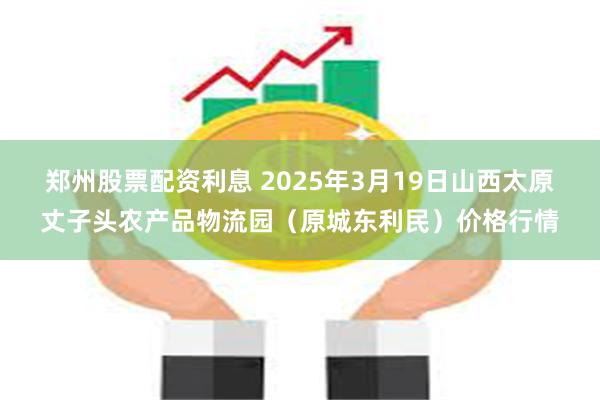 郑州股票配资利息 2025年3月19日山西太原丈子头农产品物流园(原城东利民)价格行情