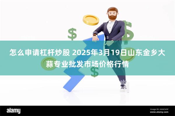 怎么申请杠杆炒股 2025年3月19日山东金乡大蒜专业批发市场价格行情