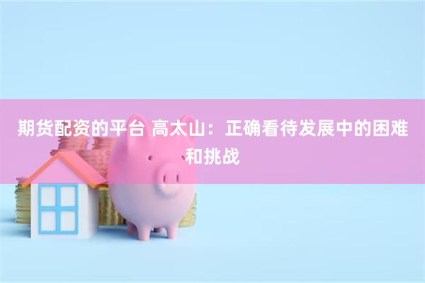 期货配资的平台 高太山：正确看待发展中的困难和挑战