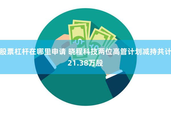 股票杠杆在哪里申请 晓程科技两位高管计划减持共计21.38万股
