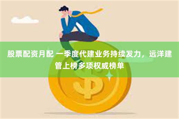 股票配资月配 一季度代建业务持续发力，远洋建管上榜多项权威榜单