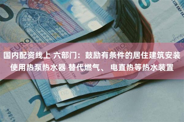 国内配资线上 六部门：鼓励有条件的居住建筑安装使用热泵热水器 替代燃气、 电直热等热水装置
