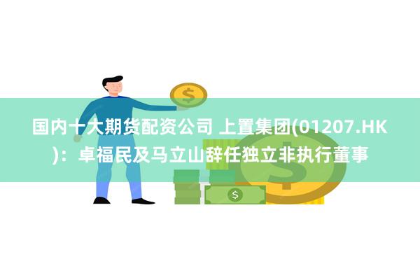 国内十大期货配资公司 上置集团(01207.HK)：卓福民及马立山辞任独立非执行董事