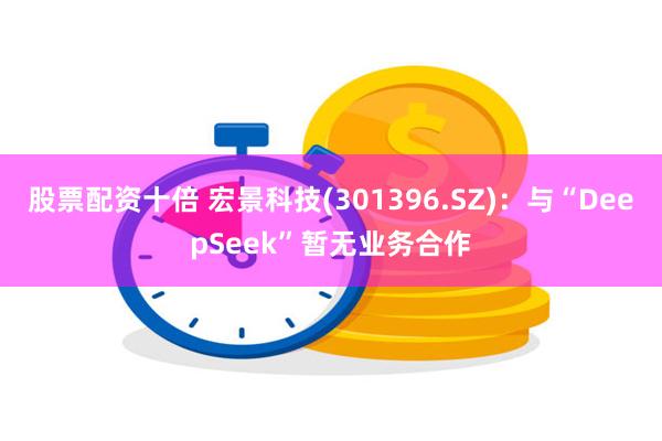 股票配资十倍 宏景科技(301396.SZ)：与“DeepSeek”暂无业务合作