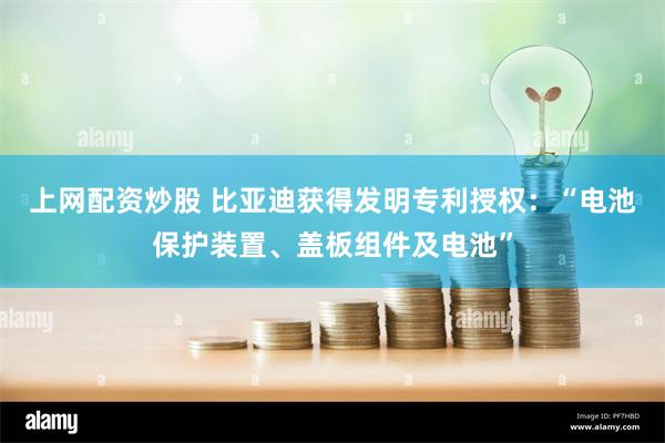 上网配资炒股 比亚迪获得发明专利授权：“电池保护装置、盖板组件及电池”