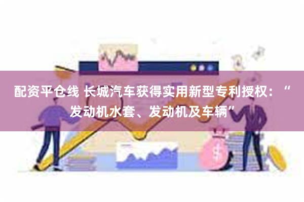 配资平仓线 长城汽车获得实用新型专利授权：“发动机水套、发动机及车辆”
