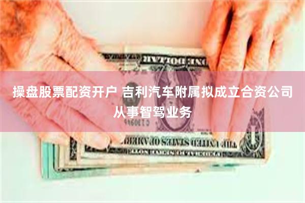 操盘股票配资开户 吉利汽车附属拟成立合资公司从事智驾业务