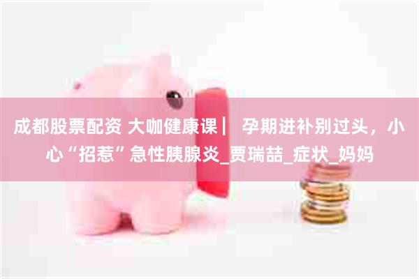 成都股票配资 大咖健康课 ▏孕期进补别过头，小心“招惹”急性胰腺炎_贾瑞喆_症状_妈妈