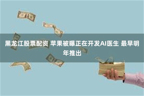 黑龙江股票配资 苹果被曝正在开发AI医生 最早明年推出