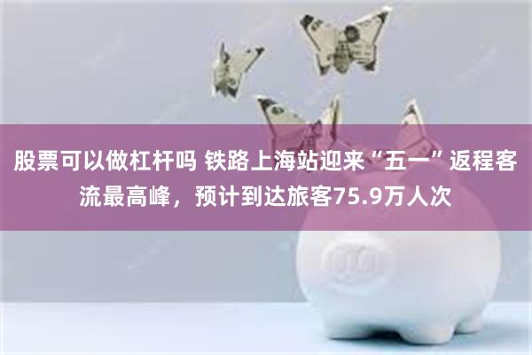 股票可以做杠杆吗 铁路上海站迎来“五一”返程客流最高峰，预计