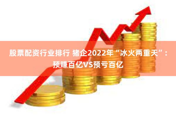 股票配资行业排行 猪企2022年“冰火两重天”：预赚百亿VS