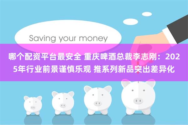 哪个配资平台最安全 重庆啤酒总裁李志刚：2025年行业前景谨