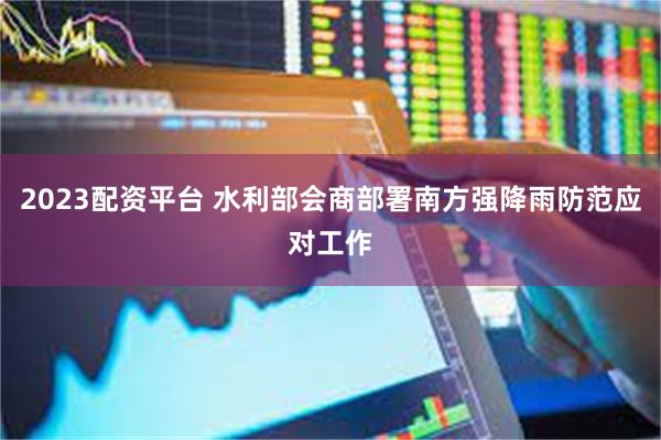 2023配资平台 水利部会商部署南方强降雨防范应对工作
