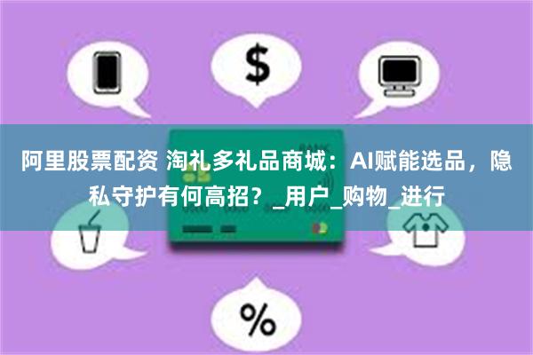 阿里股票配资 淘礼多礼品商城：AI赋能选品，隐私守护有何高招