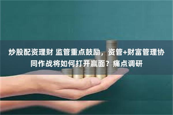 炒股配资理财 监管重点鼓励，资管+财富管理协同作战将如何打开