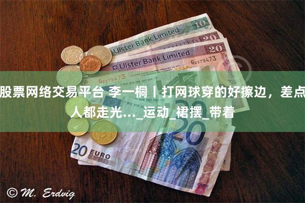 股票网络交易平台 李一桐丨打网球穿的好擦边，差点人都走光..