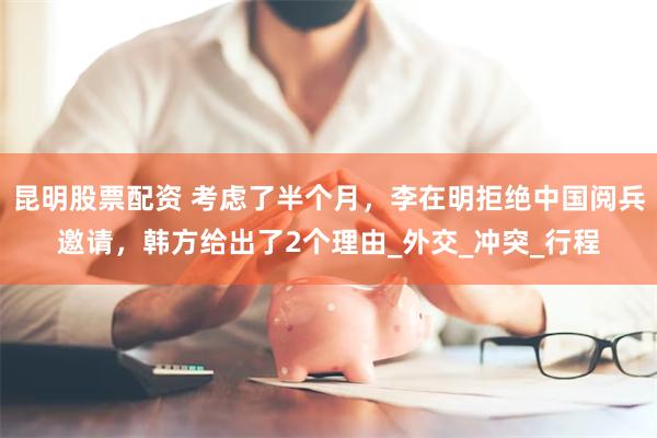 昆明股票配资 考虑了半个月，李在明拒绝中国阅兵邀请，韩方给出