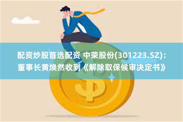 配资炒股首选配资 中荣股份(301223.SZ)：董事长黄焕