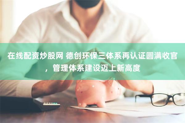 在线配资炒股网 德创环保三体系再认证圆满收官，管理体系建设迈
