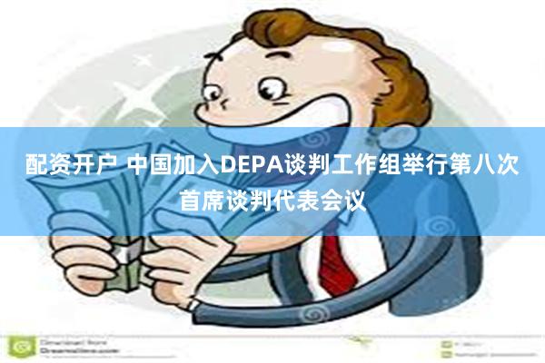 配资开户 中国加入DEPA谈判工作组举行第八次首席谈判代表会