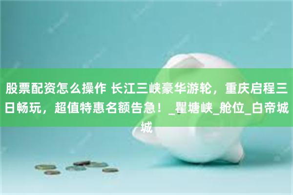 股票配资怎么操作 长江三峡豪华游轮，重庆启程三日畅玩，超值特