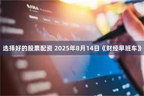 选择好的股票配资 2025年8月14日《财经早班车》