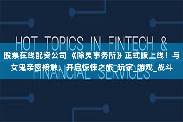 股票在线配资公司 《除灵事务所》正式版上线！与女鬼亲密接触，
