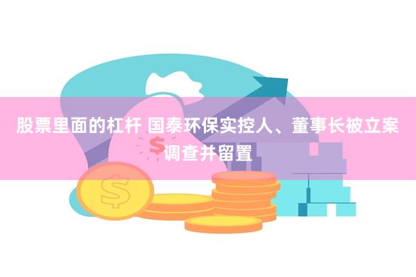 股票里面的杠杆 国泰环保实控人、董事长被立案调查并留置