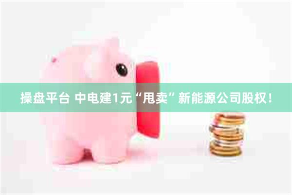 操盘平台 中电建1元“甩卖”新能源公司股权！
