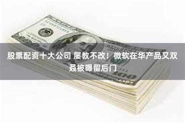 股票配资十大公司 屡教不改！微软在华产品又双叒被曝留后门