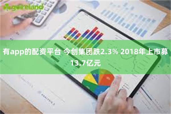 有app的配资平台 今创集团跌2.3% 2018年上市募13